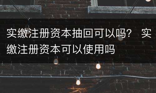 实缴注册资本抽回可以吗？ 实缴注册资本可以使用吗