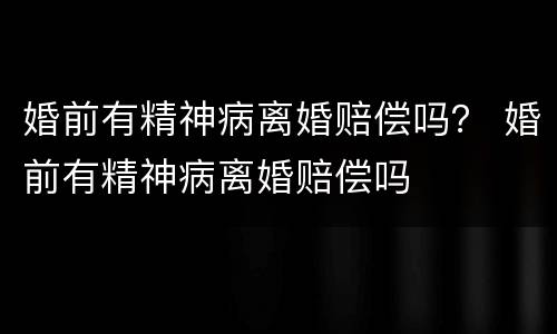 婚前有精神病离婚赔偿吗？ 婚前有精神病离婚赔偿吗