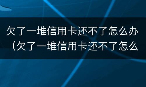 欠了一堆信用卡还不了怎么办（欠了一堆信用卡还不了怎么办理）