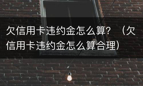 欠信用卡违约金怎么算？（欠信用卡违约金怎么算合理）