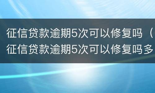 征信贷款逾期5次可以修复吗（征信贷款逾期5次可以修复吗多少钱）