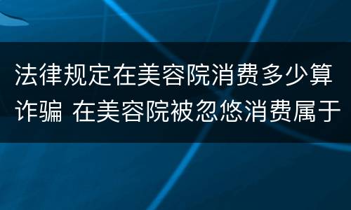 法律规定在美容院消费多少算诈骗 在美容院被忽悠消费属于诈骗罪吗