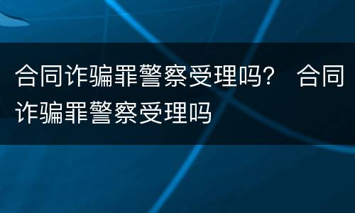 合同诈骗罪警察受理吗？ 合同诈骗罪警察受理吗