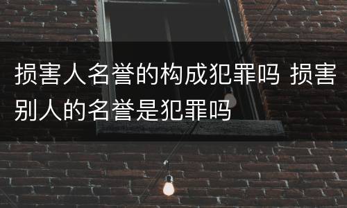 损害人名誉的构成犯罪吗 损害别人的名誉是犯罪吗