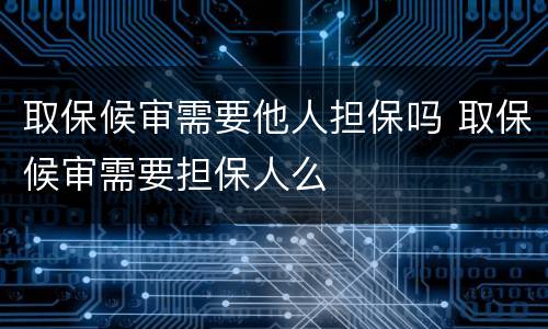 取保候审需要他人担保吗 取保候审需要担保人么