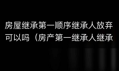 房屋继承第一顺序继承人放弃可以吗（房产第一继承人继承了还会有第二继承人吗）