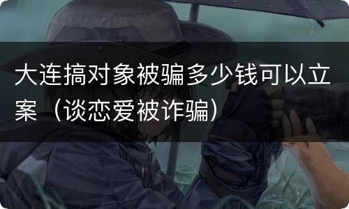 大连搞对象被骗多少钱可以立案（谈恋爱被诈骗）