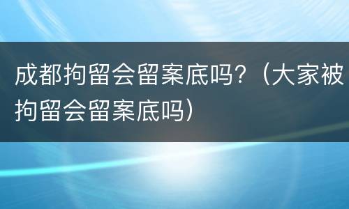 成都拘留会留案底吗?（大家被拘留会留案底吗）