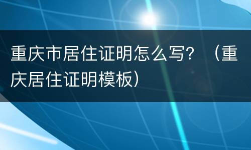 重庆市居住证明怎么写？（重庆居住证明模板）