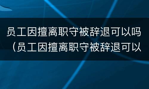 员工因擅离职守被辞退可以吗（员工因擅离职守被辞退可以吗怎么赔偿）