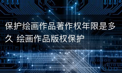 保护绘画作品著作权年限是多久 绘画作品版权保护