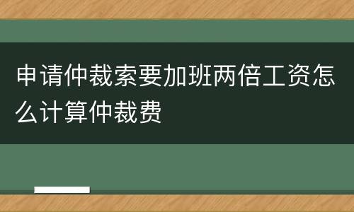 申请仲裁索要加班两倍工资怎么计算仲裁费