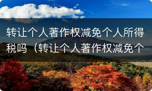 转让个人著作权减免个人所得税吗（转让个人著作权减免个人所得税吗怎么算）