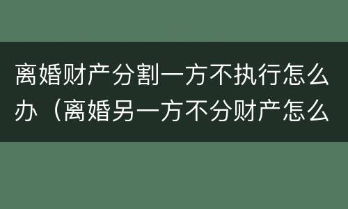 离婚财产分割一方不执行怎么办（离婚另一方不分财产怎么办）