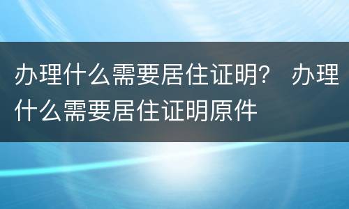 办理什么需要居住证明？ 办理什么需要居住证明原件