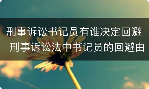 刑事诉讼书记员有谁决定回避 刑事诉讼法中书记员的回避由谁决定