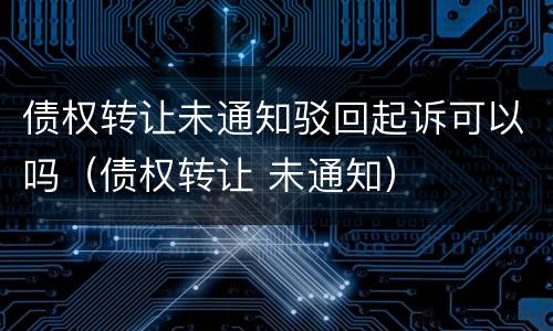 债权转让未通知驳回起诉可以吗（债权转让 未通知）