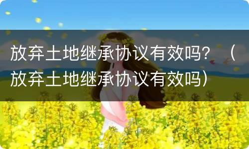 放弃土地继承协议有效吗？（放弃土地继承协议有效吗）