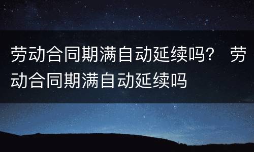 劳动合同期满自动延续吗？ 劳动合同期满自动延续吗