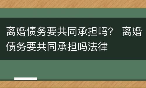 离婚债务要共同承担吗？ 离婚债务要共同承担吗法律