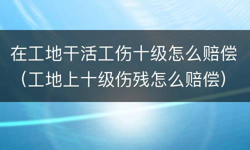 在工地干活工伤十级怎么赔偿（工地上十级伤残怎么赔偿）