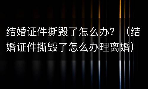 结婚证件撕毁了怎么办？（结婚证件撕毁了怎么办理离婚）