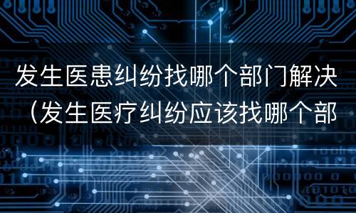 发生医患纠纷找哪个部门解决（发生医疗纠纷应该找哪个部门）