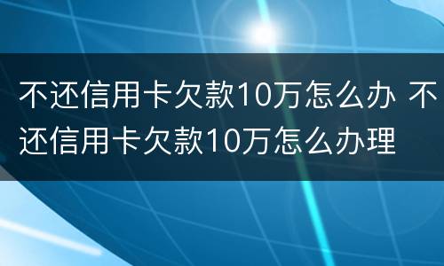 不还信用卡欠款10万怎么办 不还信用卡欠款10万怎么办理