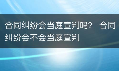 合同纠纷会当庭宣判吗？ 合同纠纷会不会当庭宣判