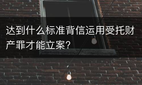 达到什么标准背信运用受托财产罪才能立案?