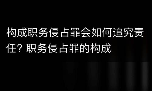 构成职务侵占罪会如何追究责任? 职务侵占罪的构成