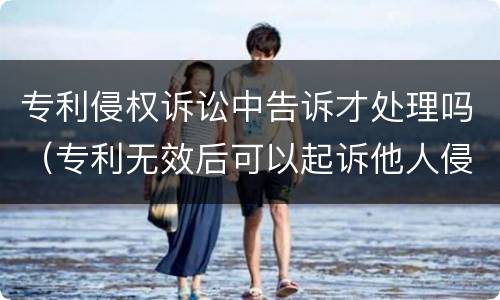 专利侵权诉讼中告诉才处理吗（专利无效后可以起诉他人侵权么）