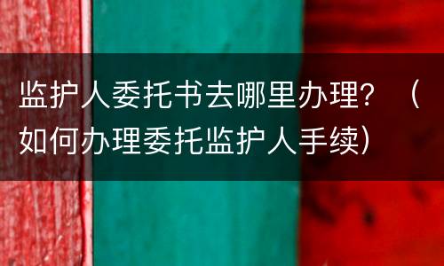 监护人委托书去哪里办理？（如何办理委托监护人手续）