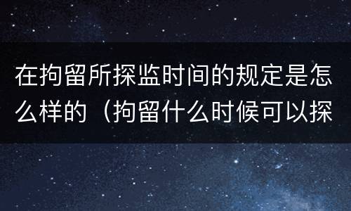 在拘留所探监时间的规定是怎么样的（拘留什么时候可以探监）