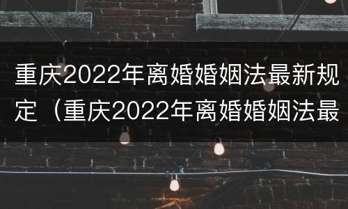 重庆2022年离婚婚姻法最新规定（重庆2022年离婚婚姻法最新规定是）