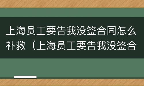 上海员工要告我没签合同怎么补救（上海员工要告我没签合同怎么补救呢）