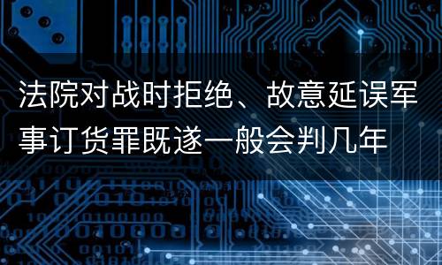 法院对战时拒绝、故意延误军事订货罪既遂一般会判几年