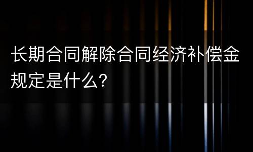 长期合同解除合同经济补偿金规定是什么？