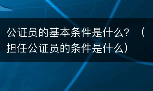 公证员的基本条件是什么？（担任公证员的条件是什么）