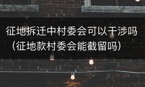 征地拆迁中村委会可以干涉吗（征地款村委会能截留吗）