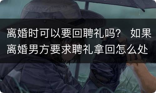 离婚时可以要回聘礼吗？ 如果离婚男方要求聘礼拿回怎么处理?