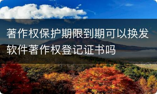 著作权保护期限到期可以换发软件著作权登记证书吗