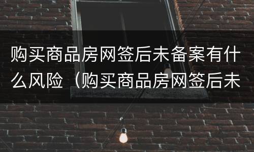 购买商品房网签后未备案有什么风险（购买商品房网签后未备案有什么风险吗）