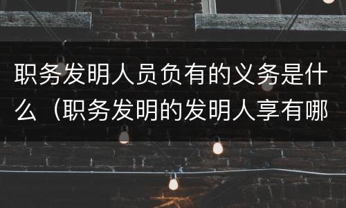 职务发明人员负有的义务是什么（职务发明的发明人享有哪些权利）