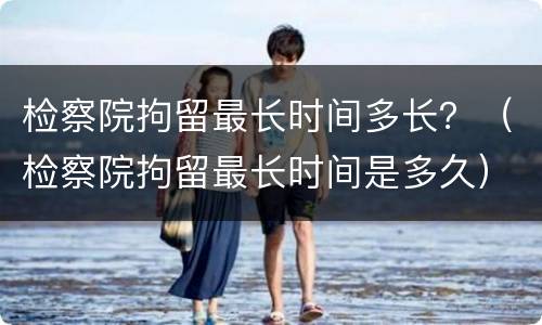 检察院拘留最长时间多长？（检察院拘留最长时间是多久）