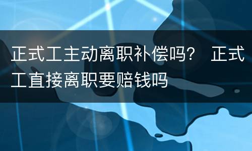 正式工主动离职补偿吗？ 正式工直接离职要赔钱吗