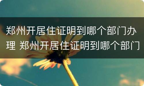 郑州开居住证明到哪个部门办理 郑州开居住证明到哪个部门办理手续