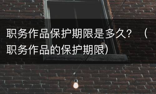 职务作品保护期限是多久？（职务作品的保护期限）