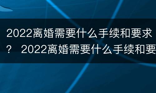 2022离婚需要什么手续和要求？ 2022离婚需要什么手续和要求呢