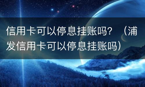 信用卡可以停息挂账吗？（浦发信用卡可以停息挂账吗）